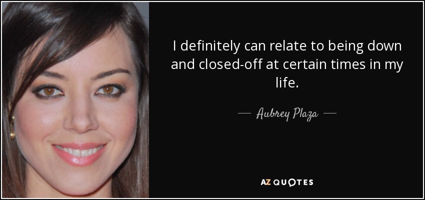 I definitely can relate to being down and closed-off at certain times in my life. - Aubrey Plaza