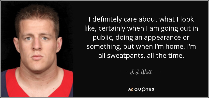 I definitely care about what I look like, certainly when I am going out in public, doing an appearance or something, but when I'm home, I'm all sweatpants, all the time. - J. J. Watt