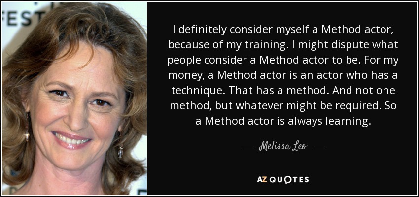 I definitely consider myself a Method actor, because of my training. I might dispute what people consider a Method actor to be. For my money, a Method actor is an actor who has a technique. That has a method. And not one method, but whatever might be required. So a Method actor is always learning. - Melissa Leo