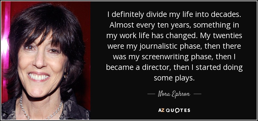 I definitely divide my life into decades. Almost every ten years, something in my work life has changed. My twenties were my journalistic phase, then there was my screenwriting phase, then I became a director, then I started doing some plays. - Nora Ephron