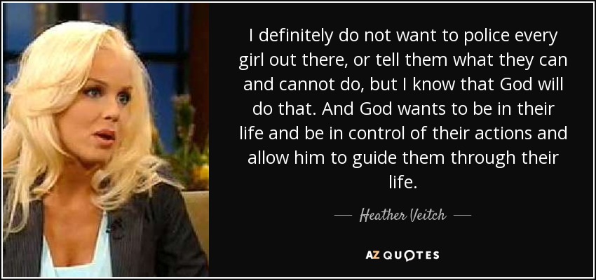 I definitely do not want to police every girl out there, or tell them what they can and cannot do, but I know that God will do that. And God wants to be in their life and be in control of their actions and allow him to guide them through their life. - Heather Veitch