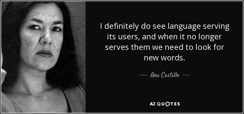 I definitely do see language serving its users, and when it no longer serves them we need to look for new words. - Ana Castillo
