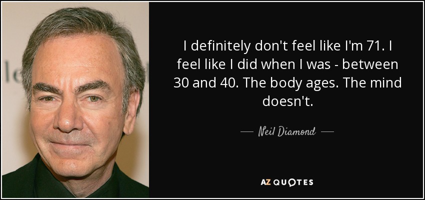 I definitely don't feel like I'm 71. I feel like I did when I was - between 30 and 40. The body ages. The mind doesn't. - Neil Diamond
