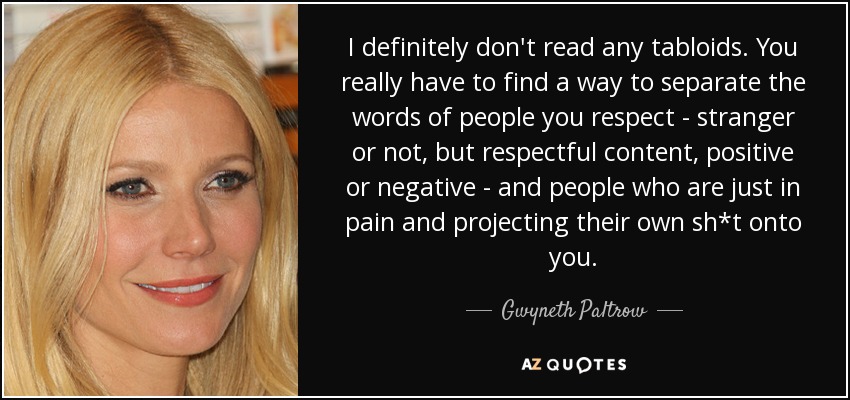I definitely don't read any tabloids. You really have to find a way to separate the words of people you respect - stranger or not, but respectful content, positive or negative - and people who are just in pain and projecting their own sh*t onto you. - Gwyneth Paltrow