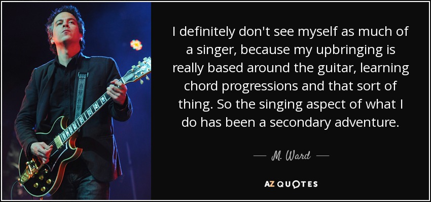 I definitely don't see myself as much of a singer, because my upbringing is really based around the guitar, learning chord progressions and that sort of thing. So the singing aspect of what I do has been a secondary adventure. - M. Ward