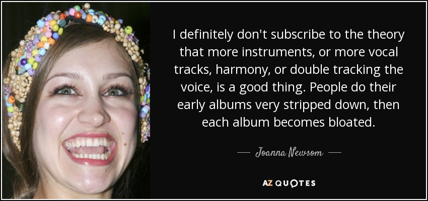 I definitely don't subscribe to the theory that more instruments, or more vocal tracks, harmony, or double tracking the voice, is a good thing. People do their early albums very stripped down, then each album becomes bloated. - Joanna Newsom