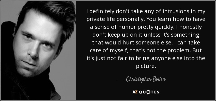 I definitely don't take any of intrusions in my private life personally. You learn how to have a sense of humor pretty quickly. I honestly don't keep up on it unless it's something that would hurt someone else. I can take care of myself, that's not the problem. But it's just not fair to bring anyone else into the picture. - Christopher Bollen