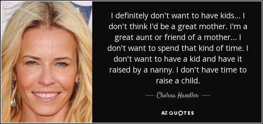 I definitely don't want to have kids ... I don't think I'd be a great mother. I'm a great aunt or friend of a mother ... I don't want to spend that kind of time. I don't want to have a kid and have it raised by a nanny. I don't have time to raise a child. - Chelsea Handler