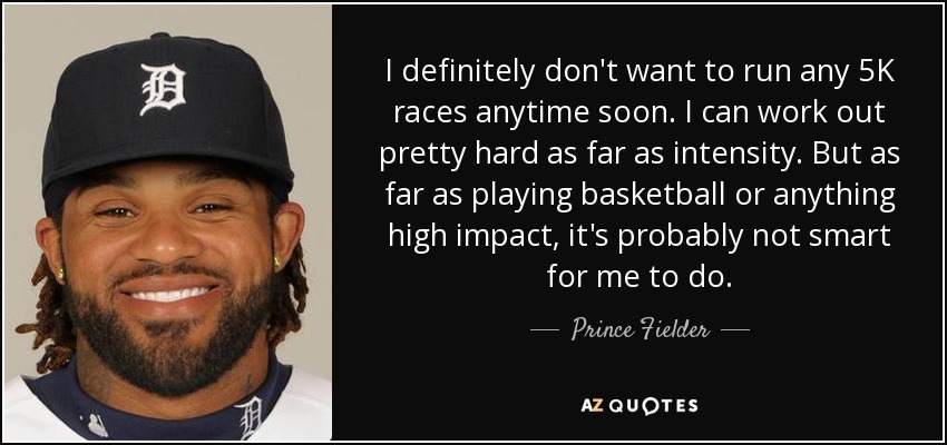 I definitely don't want to run any 5K races anytime soon. I can work out pretty hard as far as intensity. But as far as playing basketball or anything high impact, it's probably not smart for me to do. - Prince Fielder