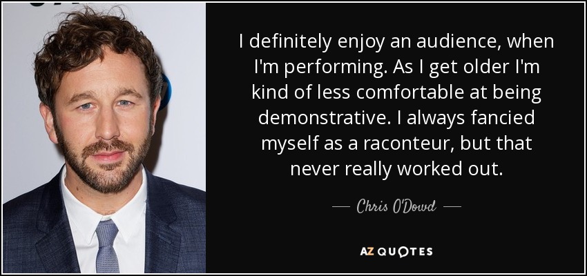 I definitely enjoy an audience, when I'm performing. As I get older I'm kind of less comfortable at being demonstrative. I always fancied myself as a raconteur, but that never really worked out. - Chris O'Dowd