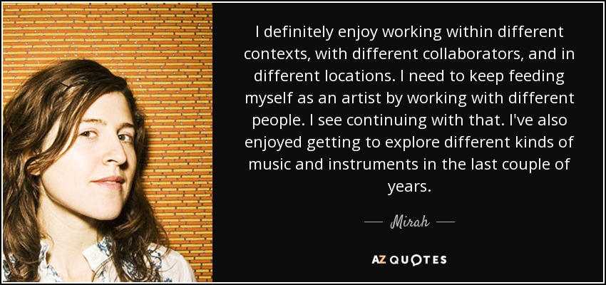 I definitely enjoy working within different contexts, with different collaborators, and in different locations. I need to keep feeding myself as an artist by working with different people. I see continuing with that. I've also enjoyed getting to explore different kinds of music and instruments in the last couple of years. - Mirah