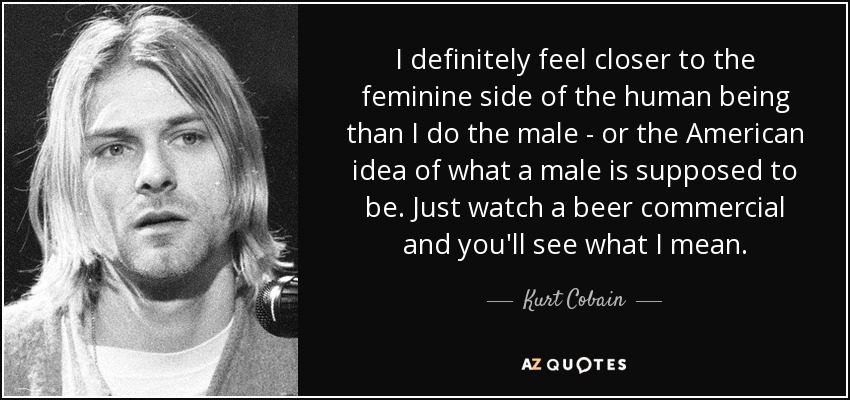 I definitely feel closer to the feminine side of the human being than I do the male - or the American idea of what a male is supposed to be. Just watch a beer commercial and you'll see what I mean. - Kurt Cobain
