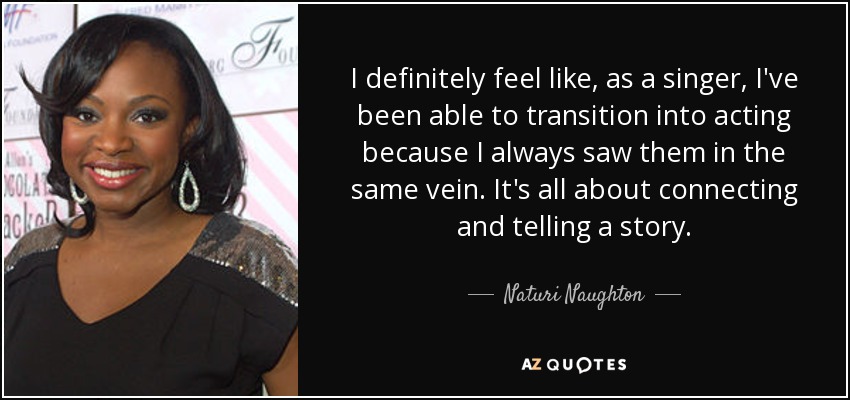 I definitely feel like, as a singer, I've been able to transition into acting because I always saw them in the same vein. It's all about connecting and telling a story. - Naturi Naughton