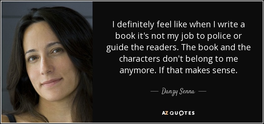 I definitely feel like when I write a book it's not my job to police or guide the readers. The book and the characters don't belong to me anymore. If that makes sense. - Danzy Senna