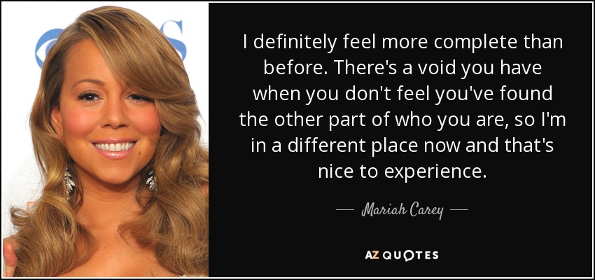 I definitely feel more complete than before. There's a void you have when you don't feel you've found the other part of who you are, so I'm in a different place now and that's nice to experience. - Mariah Carey