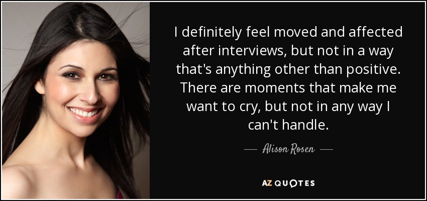 I definitely feel moved and affected after interviews, but not in a way that's anything other than positive. There are moments that make me want to cry, but not in any way I can't handle. - Alison Rosen