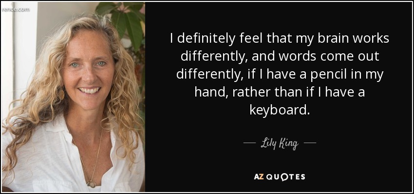 I definitely feel that my brain works differently, and words come out differently, if I have a pencil in my hand, rather than if I have a keyboard. - Lily King