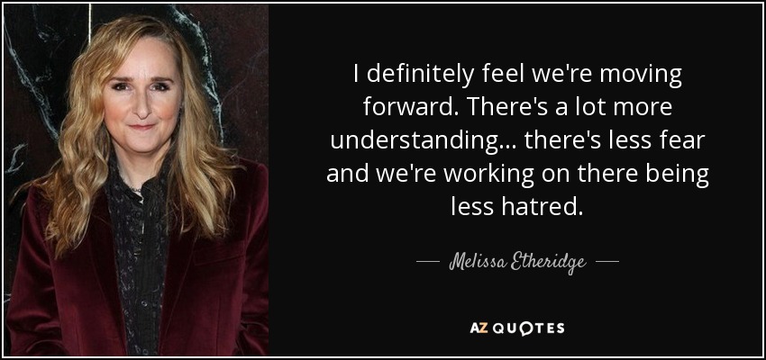 I definitely feel we're moving forward. There's a lot more understanding... there's less fear and we're working on there being less hatred. - Melissa Etheridge