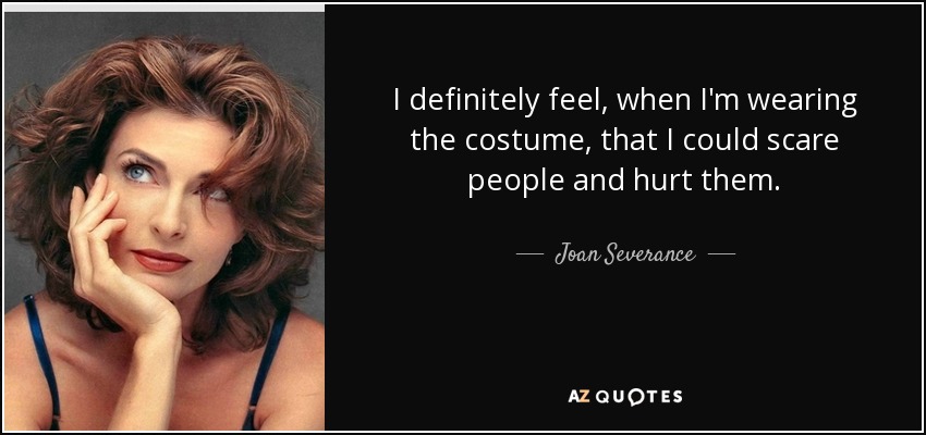 I definitely feel, when I'm wearing the costume, that I could scare people and hurt them. - Joan Severance