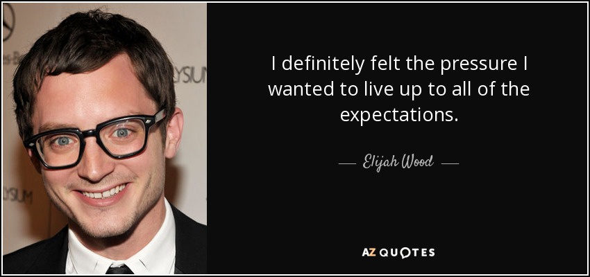 I definitely felt the pressure I wanted to live up to all of the expectations. - Elijah Wood