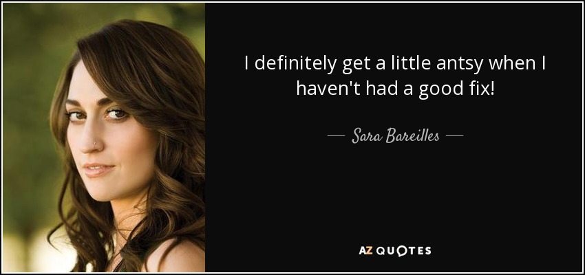 I definitely get a little antsy when I haven't had a good fix! - Sara Bareilles