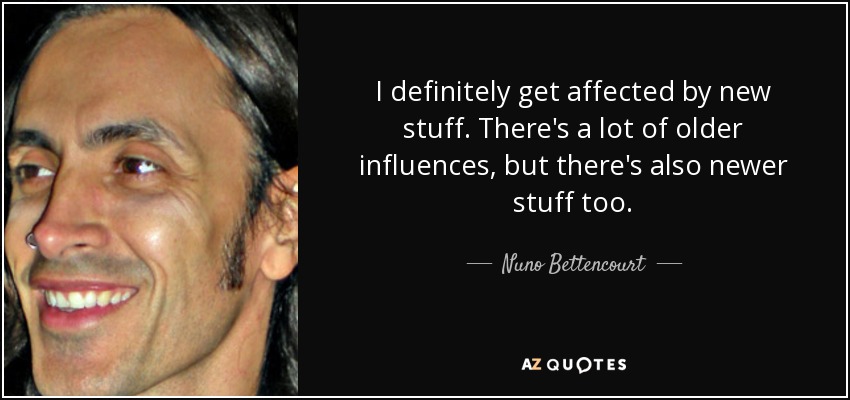 I definitely get affected by new stuff. There's a lot of older influences, but there's also newer stuff too. - Nuno Bettencourt