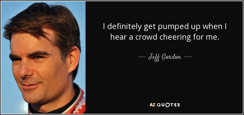 I definitely get pumped up when I hear a crowd cheering for me. - Jeff Gordon