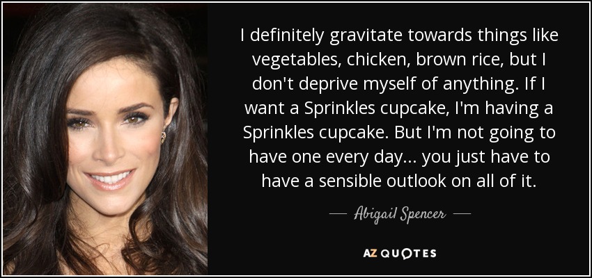 I definitely gravitate towards things like vegetables, chicken, brown rice, but I don't deprive myself of anything. If I want a Sprinkles cupcake, I'm having a Sprinkles cupcake. But I'm not going to have one every day... you just have to have a sensible outlook on all of it. - Abigail Spencer