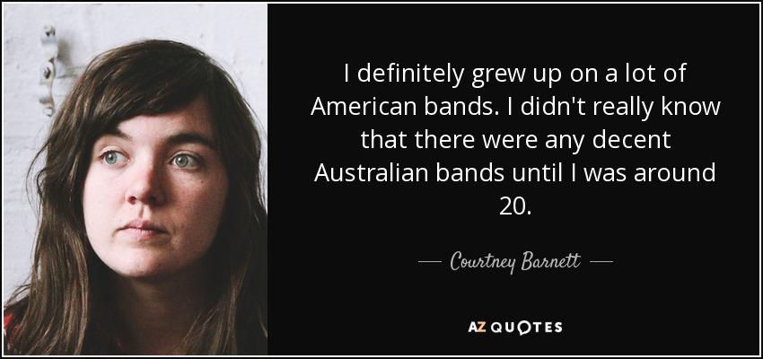 I definitely grew up on a lot of American bands. I didn't really know that there were any decent Australian bands until I was around 20. - Courtney Barnett