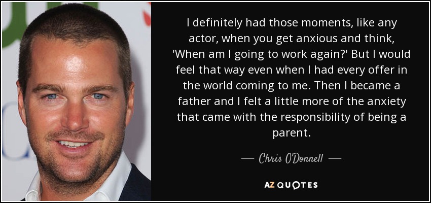 I definitely had those moments, like any actor, when you get anxious and think, 'When am I going to work again?' But I would feel that way even when I had every offer in the world coming to me. Then I became a father and I felt a little more of the anxiety that came with the responsibility of being a parent. - Chris O'Donnell