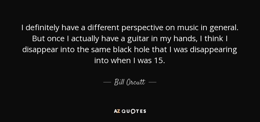 I definitely have a different perspective on music in general. But once I actually have a guitar in my hands, I think I disappear into the same black hole that I was disappearing into when I was 15. - Bill Orcutt