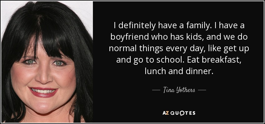 I definitely have a family. I have a boyfriend who has kids, and we do normal things every day, like get up and go to school. Eat breakfast, lunch and dinner. - Tina Yothers