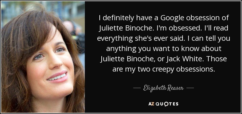 I definitely have a Google obsession of Juliette Binoche. I'm obsessed. I'll read everything she's ever said. I can tell you anything you want to know about Juliette Binoche, or Jack White. Those are my two creepy obsessions. - Elizabeth Reaser
