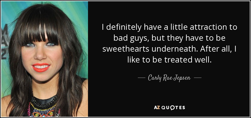 I definitely have a little attraction to bad guys, but they have to be sweethearts underneath. After all, I like to be treated well. - Carly Rae Jepsen