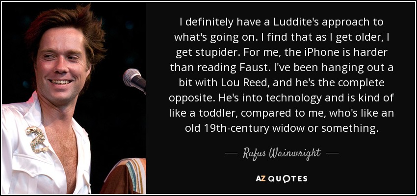 I definitely have a Luddite's approach to what's going on. I find that as I get older, I get stupider. For me, the iPhone is harder than reading Faust. I've been hanging out a bit with Lou Reed, and he's the complete opposite. He's into technology and is kind of like a toddler, compared to me, who's like an old 19th-century widow or something. - Rufus Wainwright