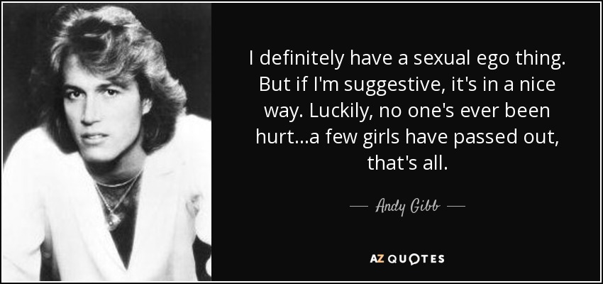 I definitely have a sexual ego thing. But if I'm suggestive, it's in a nice way. Luckily, no one's ever been hurt...a few girls have passed out, that's all. - Andy Gibb