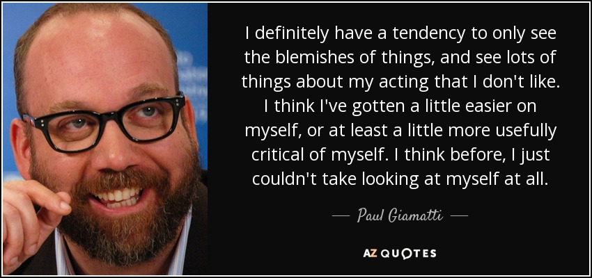 I definitely have a tendency to only see the blemishes of things, and see lots of things about my acting that I don't like. I think I've gotten a little easier on myself, or at least a little more usefully critical of myself. I think before, I just couldn't take looking at myself at all. - Paul Giamatti