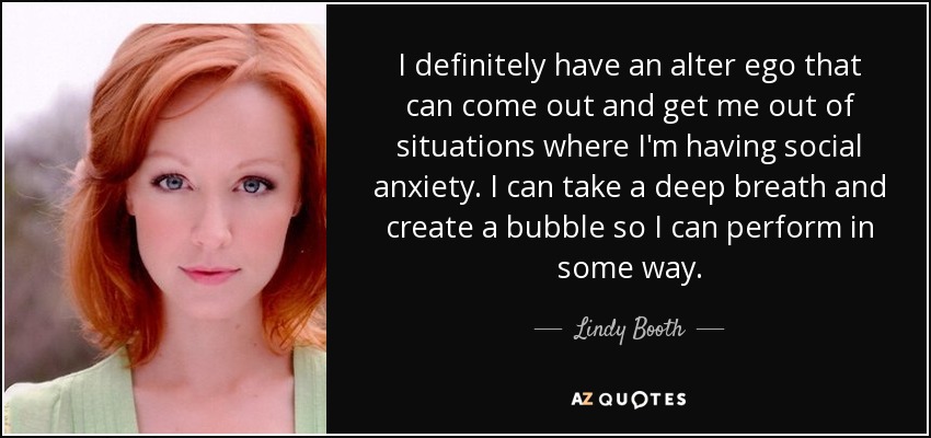 I definitely have an alter ego that can come out and get me out of situations where I'm having social anxiety. I can take a deep breath and create a bubble so I can perform in some way. - Lindy Booth