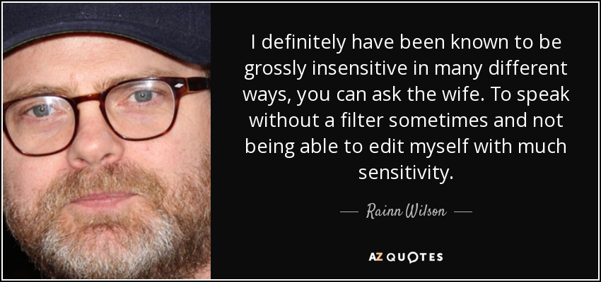 I definitely have been known to be grossly insensitive in many different ways, you can ask the wife. To speak without a filter sometimes and not being able to edit myself with much sensitivity. - Rainn Wilson