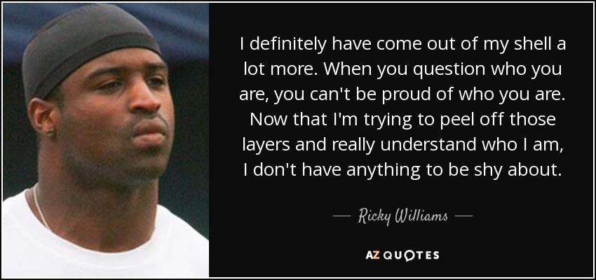I definitely have come out of my shell a lot more. When you question who you are, you can't be proud of who you are. Now that I'm trying to peel off those layers and really understand who I am, I don't have anything to be shy about. - Ricky Williams