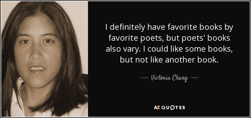 I definitely have favorite books by favorite poets, but poets' books also vary. I could like some books, but not like another book. - Victoria Chang