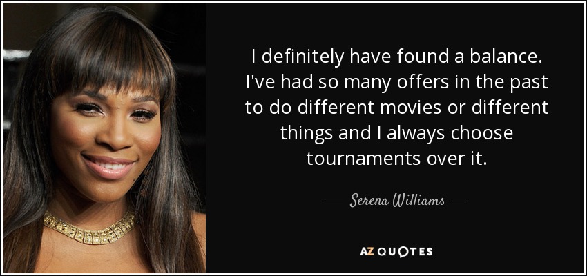 I definitely have found a balance. I've had so many offers in the past to do different movies or different things and I always choose tournaments over it. - Serena Williams