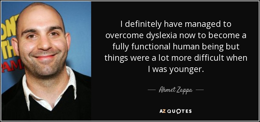 I definitely have managed to overcome dyslexia now to become a fully functional human being but things were a lot more difficult when I was younger. - Ahmet Zappa