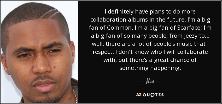 I definitely have plans to do more collaboration albums in the future. I'm a big fan of Common. I'm a big fan of Scarface; I'm a big fan of so many people, from Jeezy to... well, there are a lot of people's music that I respect. I don't know who I will collaborate with, but there's a great chance of something happening. - Nas