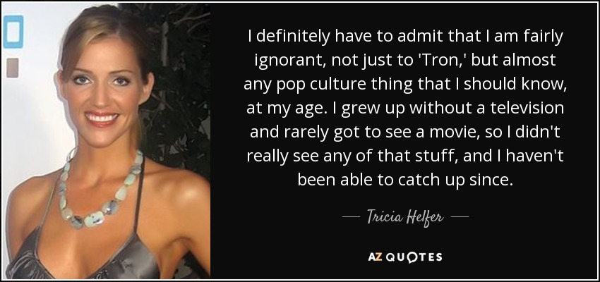I definitely have to admit that I am fairly ignorant, not just to 'Tron,' but almost any pop culture thing that I should know, at my age. I grew up without a television and rarely got to see a movie, so I didn't really see any of that stuff, and I haven't been able to catch up since. - Tricia Helfer