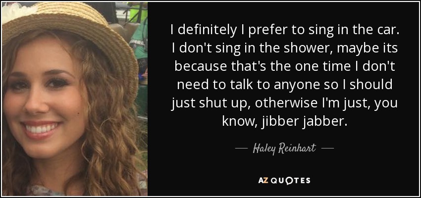 I definitely I prefer to sing in the car. I don't sing in the shower, maybe its because that's the one time I don't need to talk to anyone so I should just shut up, otherwise I'm just, you know, jibber jabber. - Haley Reinhart