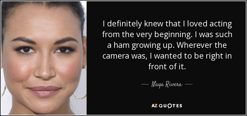 I definitely knew that I loved acting from the very beginning. I was such a ham growing up. Wherever the camera was, I wanted to be right in front of it. - Naya Rivera