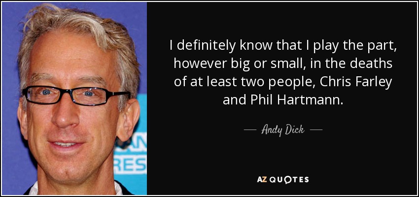 I definitely know that I play the part, however big or small, in the deaths of at least two people, Chris Farley and Phil Hartmann. - Andy Dick