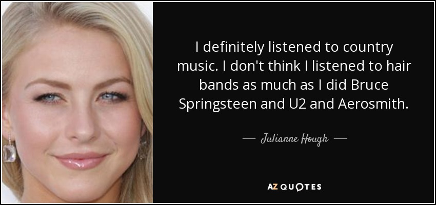 I definitely listened to country music. I don't think I listened to hair bands as much as I did Bruce Springsteen and U2 and Aerosmith. - Julianne Hough