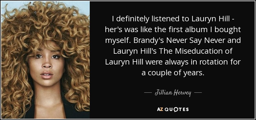 I definitely listened to Lauryn Hill - her's was like the first album I bought myself. Brandy's Never Say Never and Lauryn Hill's The Miseducation of Lauryn Hill were always in rotation for a couple of years. - Jillian Hervey